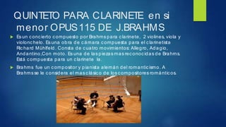 QUINTETO PARA CLARINETE en si
menor OPUS115 DE J.BRAHMS
 Esun concierto compuesto por Brahms para clarinete, 2 violines, viola y
violonc helo. Es una obra de cámara compuesta para el c larinetista
Ric hard Mühlfeld. Consta de cuatro movimientos: Allegro, Adagio,
Andantino,Con moto. Es una de las piezas mas rec onoc idas de Brahms.
Está c ompuesta para un clarinete la.
 Brahms fue un compositor y pianista alemán del romanticismo. A
Brahms se le considera el mas c lásic o de los compositores romántic os.
 