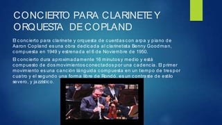 CONCIERTO PARA CLARINETEY
ORQUESTA DECOPLAND
El c onc ierto para c larinete y orquesta de cuerdas c on arpa y piano de
Aaron Copland es una obra dedicada al clarinetista Benny Goodman,
c ompuesta en 1949 y estrenada el 6 de Noviembre de 1950.
El c onc ierto dura aproximadamente 16 minutos y medio y está
c ompuesto de dos movimientos c onec tados por una cadenc ia. El primer
movimiento es una canc ión lánguida compuesta en un tiempo de tres por
c uatro y el segundo una forma libre de Rondó, es un contraste de estilo
severo, y jazzístic o.
 