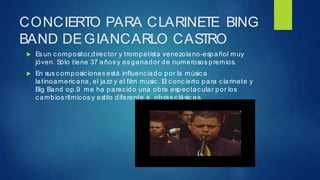 CONCIERTO PARA CLARINETE BING
BAND DEGIANCARLO CASTRO
 Es un c ompositor,direc tor y trompetista venezolano-español muy
jóven. Sólo tiene 37 años y es ganador de numerosos premios.
 En sus composiciones está influenciado por la música
latinoameric ana, el jazz y el film music . El conc ierto para c larinete y
Big Band op.9 me ha parec ido una obra espec tac ular por los
c ambios rítmic os y estilo diferente a obras c lásic as.
 