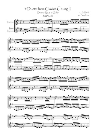 4 Duetti from Clavier-Übung III
                                   Duetto No. 3 in G dur                         (J.S. Bach)
                                                                               arr. Paolo Leva
                                         BWV 804
                                                     
                                                 
Clarinet                               
                                                    
                                        
  Bass
Clarinet
                    
                                                   

                                                              
                          
  3

                                                                         

                                                  
                    
                            
                                      
                                                                     
                                                  
                  

                                 
  5

                                                        
                                                                    
                  
                                    
                                     

                                                       
                   
  7

                                                                    
      
     
                                              
 
                                   
                                                                     

                                                                
                                        
  9

                                                      
       
                                                     
                                   
                       

   
  11
                                                                  
                                                       
                                                    

    
                   
                                                        
                                                                                  
 
