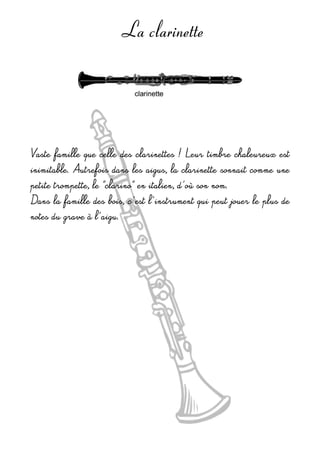 La clarinette
Vaste famille que celle des clarinettes ! Leur timbre chaleureux est 
inimitable. Autrefois dans les aigus, la clarinette sonnait comme une 
petite trompette, le ”clarino” en italien, d'où son nom.
Dans la famille des bois, c'est l'instrument qui peut jouer le plus de 
notes du grave à l'aigu.
 