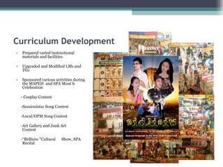 Curriculum Development
• Prepared varied instructional
materials and facilities.
• Upgraded and Modified LMs and
TGs
• Sponsored various activities during
the MAPEH and SPA Mont h
Celebration
- Cosplay Contest
-Sessionistas Song Contest
-Local/OPM Song Contest
-Art Gallery and Junk Art
Contest
-“Bidlisiw ”Cultural Show, SPA
Recital
 