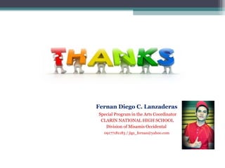 Fernan Diego C. Lanzaderas
Special Program in the Arts Coordinator
CLARIN NATIONAL HIGH SCHOOL
Division of Misamis Occidental
09177181183 / jigs_fernan@yahoo.com
 