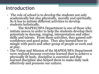 Introduction
• The role of school is to develop the students not only
academically but also physically, morally and spiritually.
So it has to initiate different activities to develop
students holistically.
• The MAPEH/SPA Department is one of those who
initiate moves in order to help the students develop their
potentials in dancing, singing, interpretation and other
skills and talents. From these activities, they gained self-
confidence and good poise. They also learned how to
mingle with peers and other group of people at work and
at play.
• The Vision and Mission of the MAPEH/SPA Department
were realized because everyone learned that to achieve a
physically fit body, discipline is essential and that
learned discipline also helped them to make daily task
effectively and promote our culture.
 
