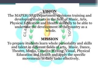 VISION
The MAPEH/SPA Department envisions training and
developing students in the field of Music, Arts,
Physical Education and Health skillfully to be able to
undertake the development of the country as a
whole.
MISSION
To prepare students learn whole personality and skills
and talent in different fields of arts, Music, Dance,
Theatre, Media, Creative Writing ,Visual, Physical
Education and Health and apply the specific
movements in daily tasks effectively.
 