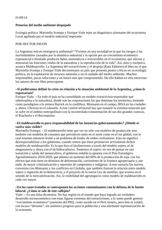 01/09/14
Penurias del medio ambiente despojado
Ecología política. Maristella Svampa y Enrique Viale tejen un diagnóstico alarmante del ecosistema
Local agobiado por el modelo industrial imperante.
POR HECTOR PAVON
La Argentina está en emergencia ambiental? “Vivimos en una sociedad en la que los riesgos y las
incertidumbres causados por la dinámica industrial y la opción por un crecimiento económico
exponencial e ilimitado producen daños sistemáticos e irreversibles en el ecosistema, que afectan y
amenazan las funciones vitales de la naturaleza y la reproducción de la vida”. Así, duro y escéptico,
arranca Maldesarrollo. La Argentina del extractivismo y el despojo (Katz Editores) el libro en el que
Maristella Svampa y Enrique Viale deconstruyen un país que presenta puntos críticos en su ecología
política, en la explotación de recursos naturales y en el cuidado del medio ambiente. Muchos
responsables, pocas soluciones y un futuro más que comprometido. De ello hablan en esta entrevista
los autores de este libro preocupante.
–Si pudiéramos definir la crisis en relación a la situación ambiental de la Argentina, ¿cómo lo
expresarían?
Enrique Viale: – En todo el país se ha consolidado un modelo extractivista-exportador que
sobreexplota a la naturaleza, donde son las corporaciones las que dominan los territorios; teniendo
como paradigmas a la minera Barrick en la cordillera, Monsanto en el campo, IRSA en las ciudades
y, ahora, Chevron en el subsuelo. A este control territorial hay que sumarle la extrema situación que
se sufre en el ámbito metropolitano con la incontrolada contaminación de sus dos grandes cuencas,
el Riachuelo y el Reconquista.
–El maldesarrollo es pura responsabilidad de las instancias gubernamentales? ¿Dónde se
vuelve más visible?
Maristella Svampa: – El maldesarrollo tiene que ver no sólo con modelos de producción sino
también con modelos de consumo que prevalecen tanto en el norte como en el sur global, con lo
cual estamos entonces frente a un problema de fondo, de orden civilizatorio. Esto no significa
desresponsabilizar a los gobiernos, cuando vemos que éstos promueven activamente dichos
modelos de maldesarrollo. Es lo que hizo el kirchnerismo a través del modelo sojero, el de
megaminería y ahora con el de hidrocarburos. Tomemos el sojero: en vez de pensar en una
transición y salida del monocultivo, el gobierno redobla la apuesta con el Plan Estratégico
Agroalimentario 2010-2020, que plantea un aumento del 60% de la producción de soja, con los
efectos que esto tiene en términos de deforestación, corrimiento de la frontera agropecuaria y, por
ende, de mayor criminalización y represión de campesinos e indígenas. A esto sumaría los nuevos
convenios con Monsanto y los conflictos en Córdoba, que también ilustran la relación entre modelo
sojero y regresión de la democracia; y el proyecto de la nueva Ley de semillas, que avanza en el
sentido de la mercantilización. Así, la visibilidad del agronegocio como modelo de maldesarrollo es
cada vez mayor.
–En los casos tratados se contraponen las acciones contaminantes con la defensa de la fuente
laboral. ¿Cómo se sale de este callejón?
Viale: – Es una falsa dicotomía. No hay región en el mundo que haya logrado un verdadero
desarrollo socioeconómico con estas figuras extremas del extractivismo, a lo sumo puede generar
“crecimiento económico” (aumento del PBI), como sucede en el Perú minero, pero éste es volátil,
con escaso “derrame”, sin auténtico progreso para la población y una alarmante reprimarización de
la economía.
 