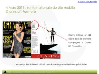 m.clarins.com/fermete  4 Mars 2011 : sortie nationale du site mobile Clarins Lift FermetéClarins intègre un QR code dans sa dernière campagne « Clarins Lift Fermeté ».L’encart publicitaire est diffusé dans toute la presse féminine spécialisée