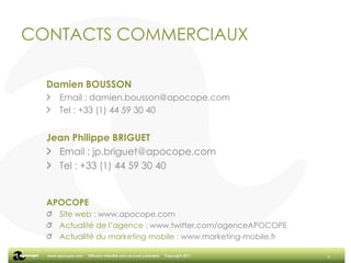 CONTACTS COMMERCIAUXDamien BOUSSONEmail : damien.bousson@apocope.comTel : +33 (1) 44 59 30 40Jean Philippe BRIGUETEmail : jp.briguet@apocope.comTel : +33 (1) 44 59 30 40APOCOPESite web : www.apocope.comActualité de l’agence : www.twitter.com/agenceAPOCOPEActualité du marketing mobile : www.marketing-mobile.fr9