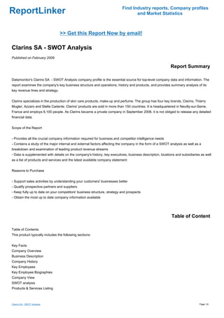 Find Industry reports, Company profiles
ReportLinker                                                                     and Market Statistics



                                  >> Get this Report Now by email!

Clarins SA - SWOT Analysis
Published on February 2009

                                                                                                          Report Summary

Datamonitor's Clarins SA - SWOT Analysis company profile is the essential source for top-level company data and information. The
report examines the company's key business structure and operations, history and products, and provides summary analysis of its
key revenue lines and strategy.


Clarins specializes in the production of skin care products, make-up and perfume. The group has four key brands, Clarins, Thierry
Mugler, Azzaro and Stella Cadente. Clarins' products are sold in more than 150 countries. It is headquartered in Neuilly-sur-Seine,
France and employs 6,100 people. As Clarins became a private company in September 2008, it is not obliged to release any detailed
financial data.


Scope of the Report


- Provides all the crucial company information required for business and competitor intelligence needs
- Contains a study of the major internal and external factors affecting the company in the form of a SWOT analysis as well as a
breakdown and examination of leading product revenue streams
- Data is supplemented with details on the company's history, key executives, business description, locations and subsidiaries as well
as a list of products and services and the latest available company statement


Reasons to Purchase


- Support sales activities by understanding your customers' businesses better
- Qualify prospective partners and suppliers
- Keep fully up to date on your competitors' business structure, strategy and prospects
- Obtain the most up to date company information available




                                                                                                           Table of Content

Table of Contents:
This product typically includes the following sections:


Key Facts
Company Overview
Business Description
Company History
Key Employees
Key Employee Biographies
Company View
SWOT analysis
Products & Services Listing



Clarins SA - SWOT Analysis                                                                                                    Page 1/4
 