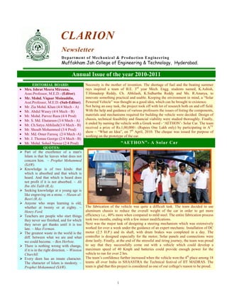 1
CLARION
Newsletter
Department of Mechanical & Production Engineering
Muffakham Jah College of Engineering & Technology, Hyderabad.
Annual Issue of the year 2010-2011
EDITORIAL BOARD:
• Mrs. Ishrat Meera Mirzana,
Asso.Professor, M.E.D.- (Editor).
• Mr. Mohd. Viquar Moinuddin,
Asst.Professor, M.E.D.-(Sub-Editor).
• Mr. Zia Mohd. Khan (4/4 Mech - A)
• Mr. Abdul Wasey (4/4 Mech - B)
• Mr. Mohd. Parvez Raza (4/4 Prod)
• Mr. S. Md. Ehatareen (3/4 Mech - A)
• Mr. Ch.Satya Abhilash(3/4 Mech - B)
• Mr. Shoaib Mohammed (3/4 Prod)
• Mr. Md. Omer Farooq (2/4 Mech -A)
• Mr. J. Thomas George (2/4 Mech - B)
• Mr. Mohd. Sohail Nawaz (2/4 Prod)
QUOTES:
Part of the excellence of a man's
Islam is that he leaves what does not
concern him. ~ Prophet Mohammed
(SAW).
Knowledge is of two kinds: that
which is absorbed and that which is
heard. And that which is heard does
not profit if it is not absorbed. ~ Ali
Ibn Abi Talib (R.A).
Seeking knowledge at a young age is
like engraving on a stone. ~ Hasan al-
Basri (R.A).
Anyone who stops learning is old,
whether at twenty or at eighty. ~
Henry Ford.
Teachers are people who start things
they never see finished, and for which
they never get thanks until it is too
late. ~ Max Forman.
The greatest waste in the world is the
diff. between what we are and what
we could become. ~ Ben Herbste.
There is nothing wrong with change,
if it is in the right direction. ~ Winston
Churchll.
Every deen has an innate character.
The character of Islam is modesty. ~
Prophet Mohammed (SAW).
Necessity is the mother of invention. The shortage of fuel and the beating summer
rays inspired a team of B.E. 3rd
year Mech. Engg. students named, K.Ashish,
T.Himadeep Reddy, Ch. Abhilash, K.Sidhartha Reddy and Ms. R.Ananya, to
innovate something practical and usable. Keeping the environment in mind, a “Solar
Powered Vehicle” was thought as a good idea, which can be brought to existence.
Not being an easy task, the project took off with lot of research both on and off field.
With the help and guidance of various professors the issues of listing the components,
materials and mechanisms required for building the vehicle were decided. Design of
chassis, technical feasibility and financial viability were studied thoroughly. Finally,
it ended by naming the vehicle with a Greek word - ‘AETHON’- Solar Car. The team
received a prize of Rs.1,00,000/- (Rupees One Lakh only) by participating in ATV
show – “What an Idea”, on 7th
April, 2010. The cheque was issued for purpose of
working on the prototype of the car.
“AETHON”- A Solar Car
The fabrication of the vehicle was quite a difficult task. The team decided to use
aluminum chassis to reduce the overall weight of the car in order to get more
efficiency i.e., 40% more when compared to mild steel. The entire fabrication process
took two months, ending with a few minor modifications.
Next was the major task of designing a steering mechanism which was extensively
worked for over a week under the guidance of an expert mechanic. Installation of DC
motor (2.5 H.P.) and its shaft, with drum brakes was completed in a day. The
controller is designed especially for the motor; Solar panels and connections were
done lastly. Finally, at the end of the stressful and tiring journey, the team was proud
to say that they successfully come out with a vehicle which could develop a
maximum speed of 40 Kmph and batteries could provide enough power for the
vehicle to run for over 2 hrs.
The team’s confidence further increased when the vehicle won the 4th
place among 18
teams all over India in SHAASTRA the Technical festival of IIT MADRAS. The
team is glad that this project is considered as one of our college's reason to be proud.
 