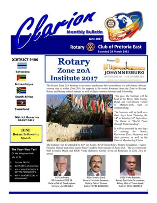 1
JJuunnee 22001177
RRoottaarryy CClluubb ooff PPrreettoorriiaa EEaasstt
Founded 28 March 1961
DISTRICT 9400
Botswana
Mozambique
South Africa
Swaziland
District Governor:
GRANT DALY
JUNE
Rotary Fellowship
Month
The Four-Way Test
Of the things we think,
say or do
1. Is it the TRUTH
2. Is it FAIR to all concerned
3. Will it build GOODWILL &
BETTER FRIENDSHIPS
4. Will it be BENEFICIAL to
all concerned?
RRoottaarryy
ZZoonnee 2200AA
IInnssttiittuuttee 22001177
The Rotary Zone 20A Institute is an annual conference held somewhere in a sub-Sahara African
country that is within Zone 20A. Its purpose is for senior Rotarians from the Zone to discuss
Rotary and Rotary related matters as well as share common interests and fellowship.
This year, the Institute will be
held at the Misty Hills County
Hotel and Con-ference Centre
in Mulders-drift, west of
Johannesburg.
The Institute will be held over
three days from Thursday the
14th
to Saturday 16th
September.
The theme is “World Peace
through Understanding”.
It will be preceded by two days
of training for District
Governors Elect, Nominees and
their partners, as well as the
District Membership Chairs.
The Institute will be attended by RIP Ian Risely, RIVP Dean Rohrs, Rotary Foundation Trustee
Örscelik Balkan and other senior Rotary leaders from outside of Zone 20A. The co-convenors
RID Corneliu Dincă and RIDE Yinka Babalola warmly invite all Rotarians in Zone 20A to
attend.
RIP Ian Risely
RI President 2017-18,
Rotary Club of Sandringham,
Victoria, AUSTRALIA
RID Corneliu Dincă,
Rotary Institute Convenor,
Rotary Club of Craiova
District 2241, ROMANIA
RIDE Yinka Babalola,
Rotary Institute Co-convenor,
Rotary Club of Trans Amadi,
District 9140, NIGERIA
 