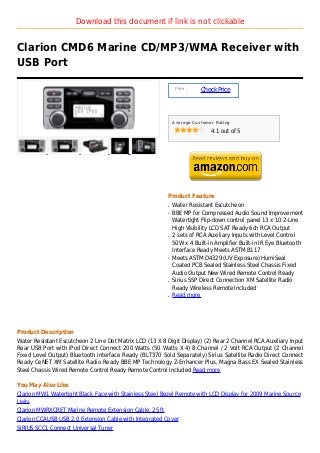 Download this document if link is not clickable


Clarion CMD6 Marine CD/MP3/WMA Receiver with
USB Port

                                                               Price :
                                                                         Check Price



                                                              Average Customer Rating

                                                                             4.1 out of 5




                                                          Product Feature
                                                          q   Water Resistant Escutcheon
                                                          q   BBE MP for Compressed Audio Sound Improvement
                                                              Watertight Flip-down control panel 13 x 10 2-Line
                                                              High Visibility LCD SAT Ready 6ch RCA Output
                                                          q   2 sets of RCA Auxiliary Inputs with Level Control
                                                              50W x 4 Built-in Amplifier Built-in IR Eye Bluetooth
                                                              Interface Ready Meets ASTM B117
                                                          q   Meets ASTM D4329 (UV Exposure) HumiSeal
                                                              Coated PCB Sealed Stainless Steel Chassis Fixed
                                                              Audio Output New Wired Remote Control Ready
                                                          q   Sirius SSP Direct Connection XM Satellite Radio
                                                              Ready Wireless Remote Included
                                                          q   Read more




Product Description
Water Resistant Escutcheon 2 Line Dot Matrix LCD (13 X 8 Digit Display) (2) Rear 2 Channel RCA Auxiliary Input
Rear USB Port with iPod Direct Connect 200 Watts (50 Watts X 4) 8 Channel / 2 Volt RCA Output (2 Channel
Fixed Level Output) Bluetooth Interface Ready (BLT370 Sold Separately) Sirius Satellite Radio Direct Connect
Ready CeNET XM Satellite Radio Ready BBE MP Technology Z-Enhancer Plus, Magna Bass EX Sealed Stainless
Steel Chassis Wired Remote Control Ready Remote Control Included Read more

You May Also Like
Clarion MW1 Watertight Black Face with Stainless Steel Bezel Remote with LCD Display for 2009 Marine Source
Units
Clarion MWRXCRET Marine Remote Extension Cable, 25 ft
Clarion CCAUSB USB 2.0 Extension Cable with Integrated Cover
SIRIUS SCC1 Connect Universal Tuner
 
