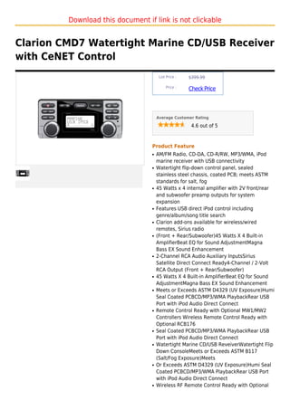 Download this document if link is not clickable


Clarion CMD7 Watertight Marine CD/USB Receiver
with CeNET Control
                                       List Price :   $399.99

                                           Price :
                                                      Check Price



                                      Average Customer Rating

                                                       4.6 out of 5



                                  Product Feature
                                  q   AM/FM Radio, CD-DA, CD-R/RW, MP3/WMA, iPod
                                      marine receiver with USB connectivity
                                  q   Watertight flip-down control panel, sealed
                                      stainless steel chassis, coated PCB; meets ASTM
                                      standards for salt, fog
                                  q   45 Watts x 4 internal amplifier with 2V front/rear
                                      and subwoofer preamp outputs for system
                                      expansion
                                  q   Features USB direct iPod control including
                                      genre/album/song title search
                                  q   Clarion add-ons available for wireless/wired
                                      remotes, Sirius radio
                                  q   (Front + Rear/Subwoofer)45 Watts X 4 Built-in
                                      AmplifierBeat EQ for Sound AdjustmentMagna
                                      Bass EX Sound Enhancement
                                  q   2-Channel RCA Audio Auxiliary InputsSirius
                                      Satellite Direct Connect Ready4-Channel / 2-Volt
                                      RCA Output (Front + Rear/Subwoofer)
                                  q   45 Watts X 4 Built-in AmplifierBeat EQ for Sound
                                      AdjustmentMagna Bass EX Sound Enhancement
                                  q   Meets or Exceeds ASTM D4329 (UV Exposure)Humi
                                      Seal Coated PCBCD/MP3/WMA PlaybackRear USB
                                      Port with iPod Audio Direct Connect
                                  q   Remote Control Ready with Optional MW1/MW2
                                      Controllers Wireless Remote Control Ready with
                                      Optional RCB176
                                  q   Seal Coated PCBCD/MP3/WMA PlaybackRear USB
                                      Port with iPod Audio Direct Connect
                                  q   Watertight Marine CD/USB ReveiverWatertight Flip
                                      Down ConsoleMeets or Exceeds ASTM B117
                                      (Salt/Fog Exposure)Meets
                                  q   Or Exceeds ASTM D4329 (UV Exposure)Humi Seal
                                      Coated PCBCD/MP3/WMA PlaybackRear USB Port
                                      with iPod Audio Direct Connect
                                  q   Wireless RF Remote Control Ready with Optional
 
