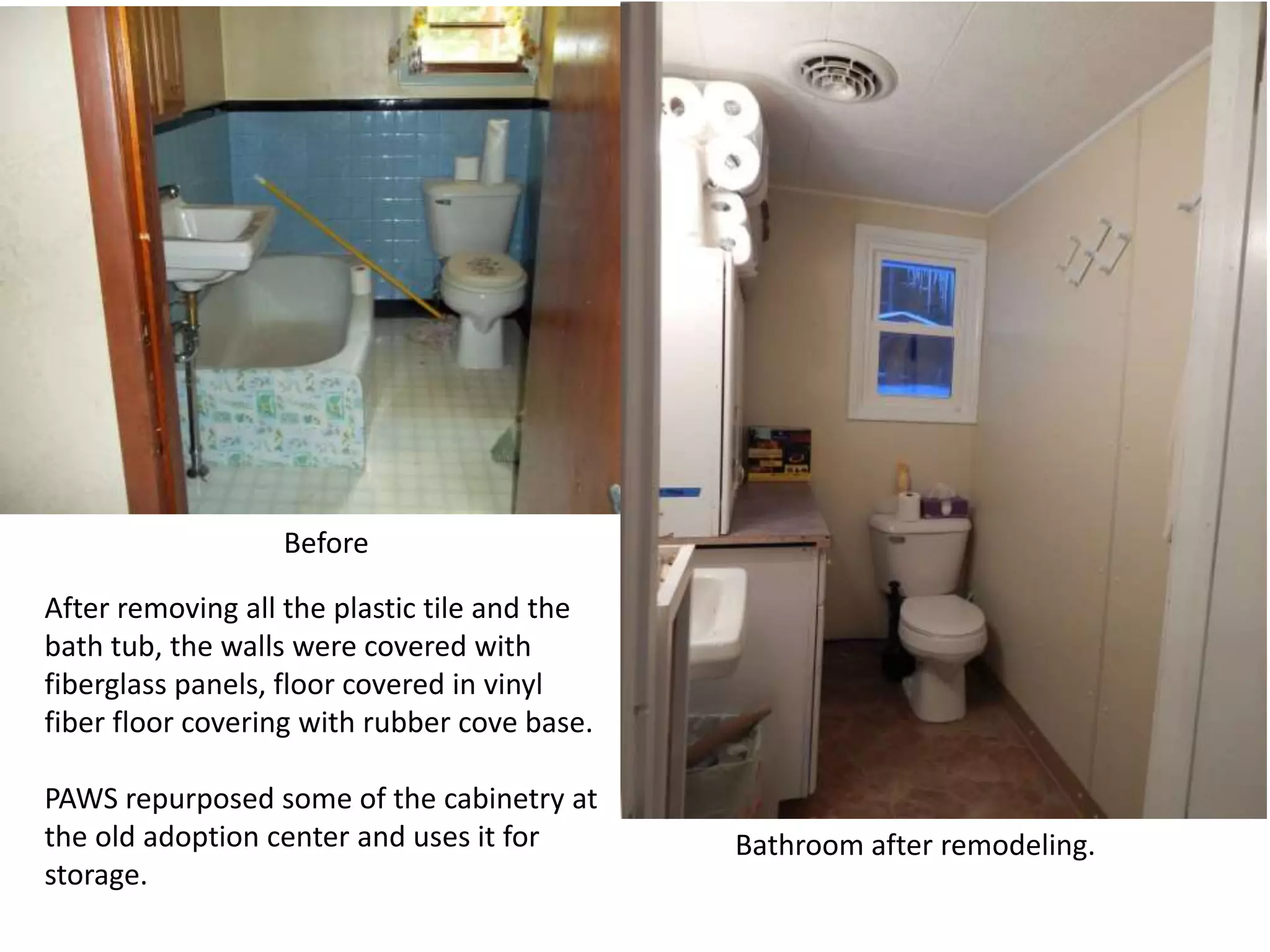 Before
After removing all the plastic tile and the
bath tub, the walls were covered with
fiberglass panels, floor covered in vinyl
fiber floor covering with rubber cove base.
PAWS repurposed some of the cabinetry at
the old adoption center and uses it for
storage.

Bathroom after remodeling.

 