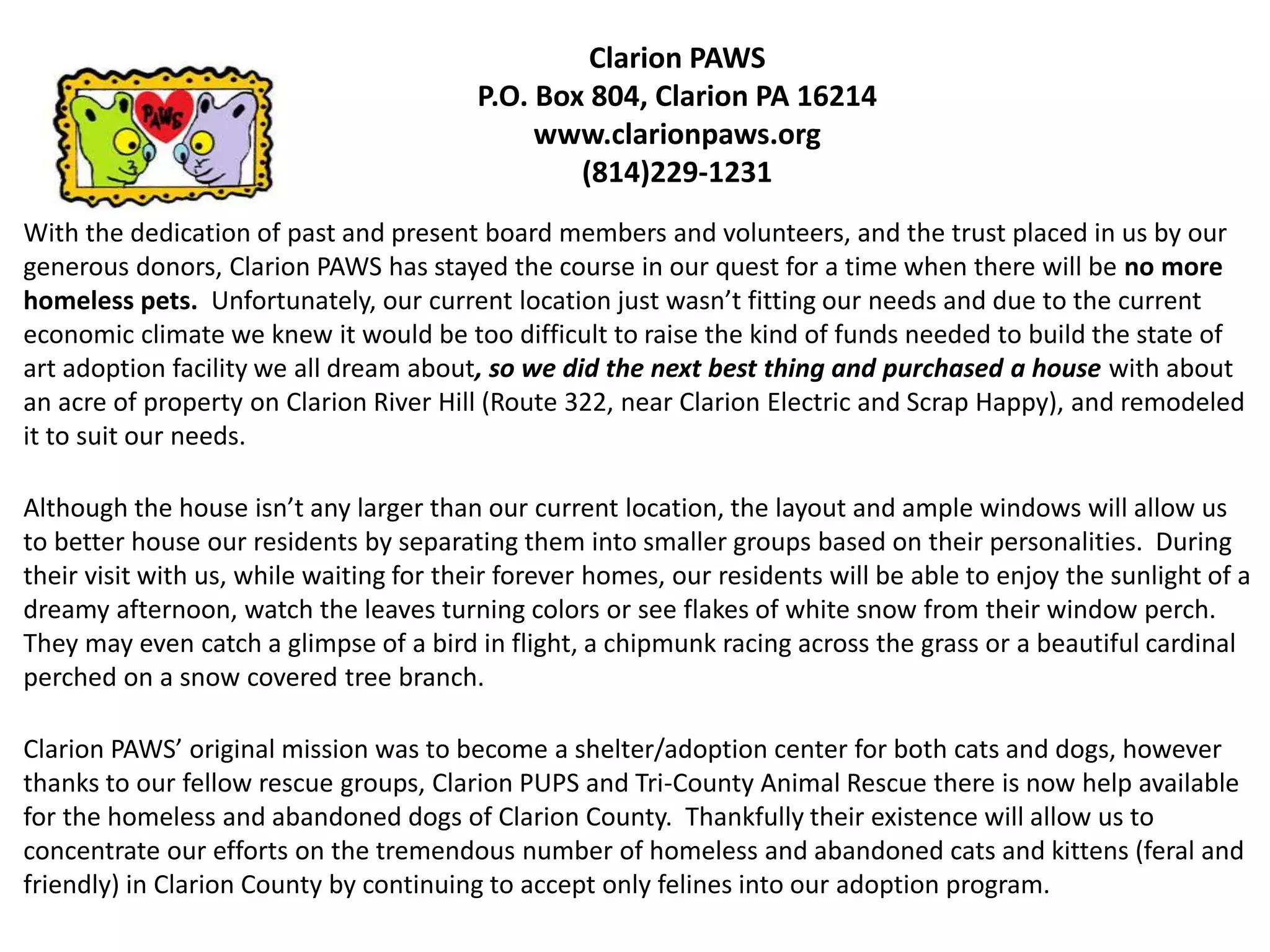 Clarion PAWS
P.O. Box 804, Clarion PA 16214
www.clarionpaws.org
(814)229-1231
With the dedication of past and present board members and volunteers, and the trust placed in us by our
generous donors, Clarion PAWS has stayed the course in our quest for a time when there will be no more
homeless pets. Unfortunately, our current location just wasn’t fitting our needs and due to the current
economic climate we knew it would be too difficult to raise the kind of funds needed to build the state of
art adoption facility we all dream about, so we did the next best thing and purchased a house with about
an acre of property on Clarion River Hill (Route 322, near Clarion Electric and Scrap Happy), and remodeled
it to suit our needs.
Although the house isn’t any larger than our current location, the layout and ample windows will allow us
to better house our residents by separating them into smaller groups based on their personalities. During
their visit with us, while waiting for their forever homes, our residents will be able to enjoy the sunlight of a
dreamy afternoon, watch the leaves turning colors or see flakes of white snow from their window perch.
They may even catch a glimpse of a bird in flight, a chipmunk racing across the grass or a beautiful cardinal
perched on a snow covered tree branch.
Clarion PAWS’ original mission was to become a shelter/adoption center for both cats and dogs, however
thanks to our fellow rescue groups, Clarion PUPS and Tri-County Animal Rescue there is now help available
for the homeless and abandoned dogs of Clarion County. Thankfully their existence will allow us to
concentrate our efforts on the tremendous number of homeless and abandoned cats and kittens (feral and
friendly) in Clarion County by continuing to accept only felines into our adoption program.

 