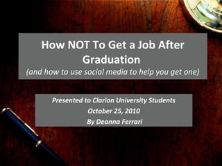 How NOT To Get a Job After
Graduation
(and how to use social media to help you get one)
Presented to Clarion University Students
October 25, 2010
By Deanna Ferrari
 