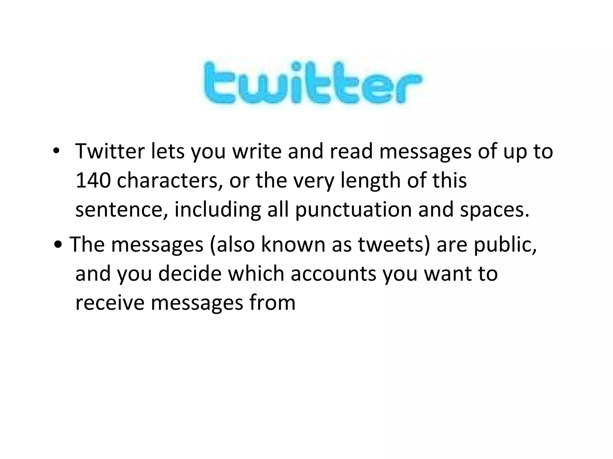 Twitter lets you write and read messages of up to 140 characters, or the very length of this sentence, including all punctuation and spaces. •  The messages (also known as tweets) are public, and you decide which accounts you want to receive messages from 
