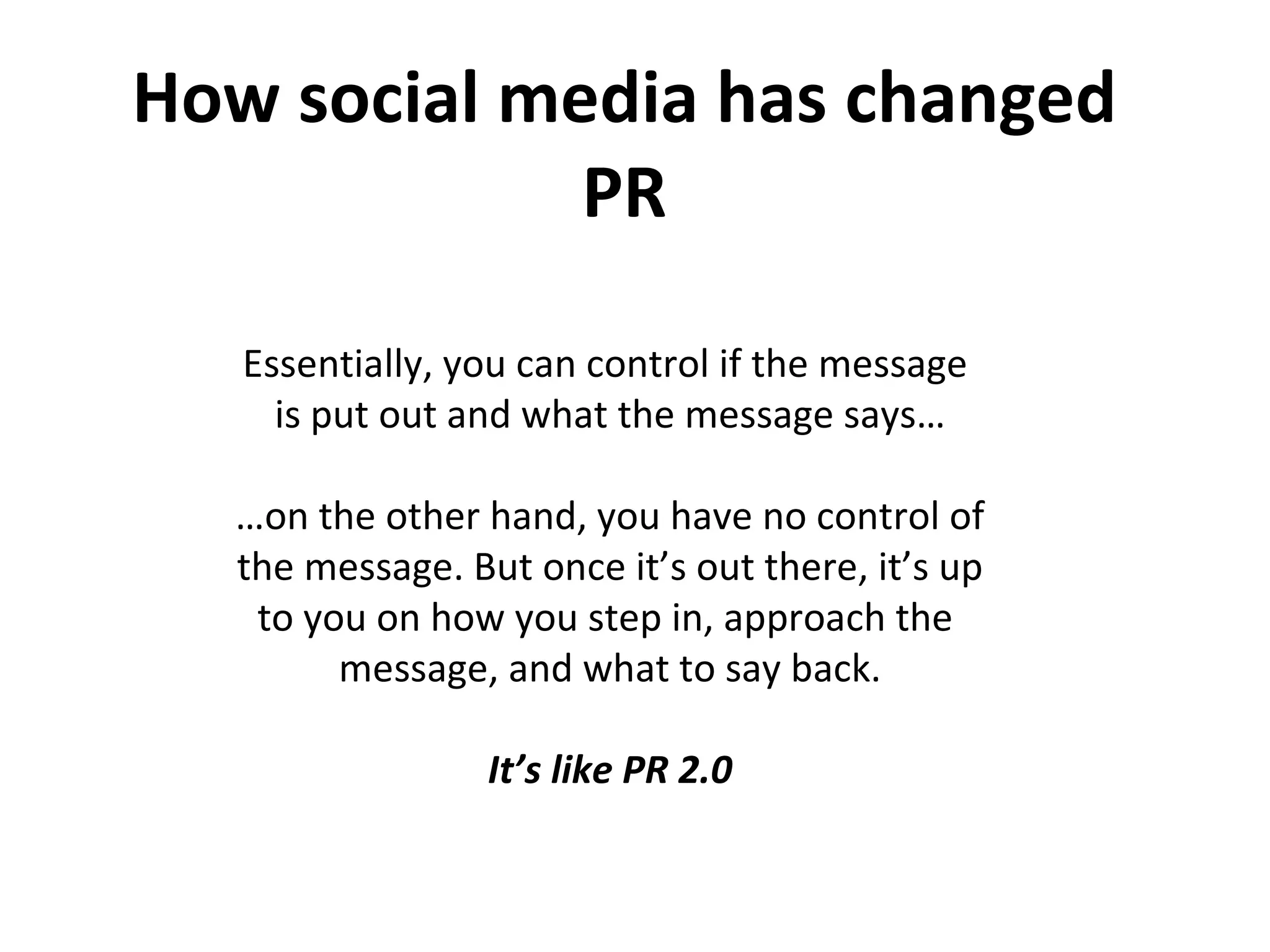 How social media has changed PR Essentially, you can control if the message  is put out and what the message says… … on the other hand, you have no control of the message. But once it’s out there, it’s up to you on how you step in, approach the  message, and what to say back. It’s like PR 2.0 