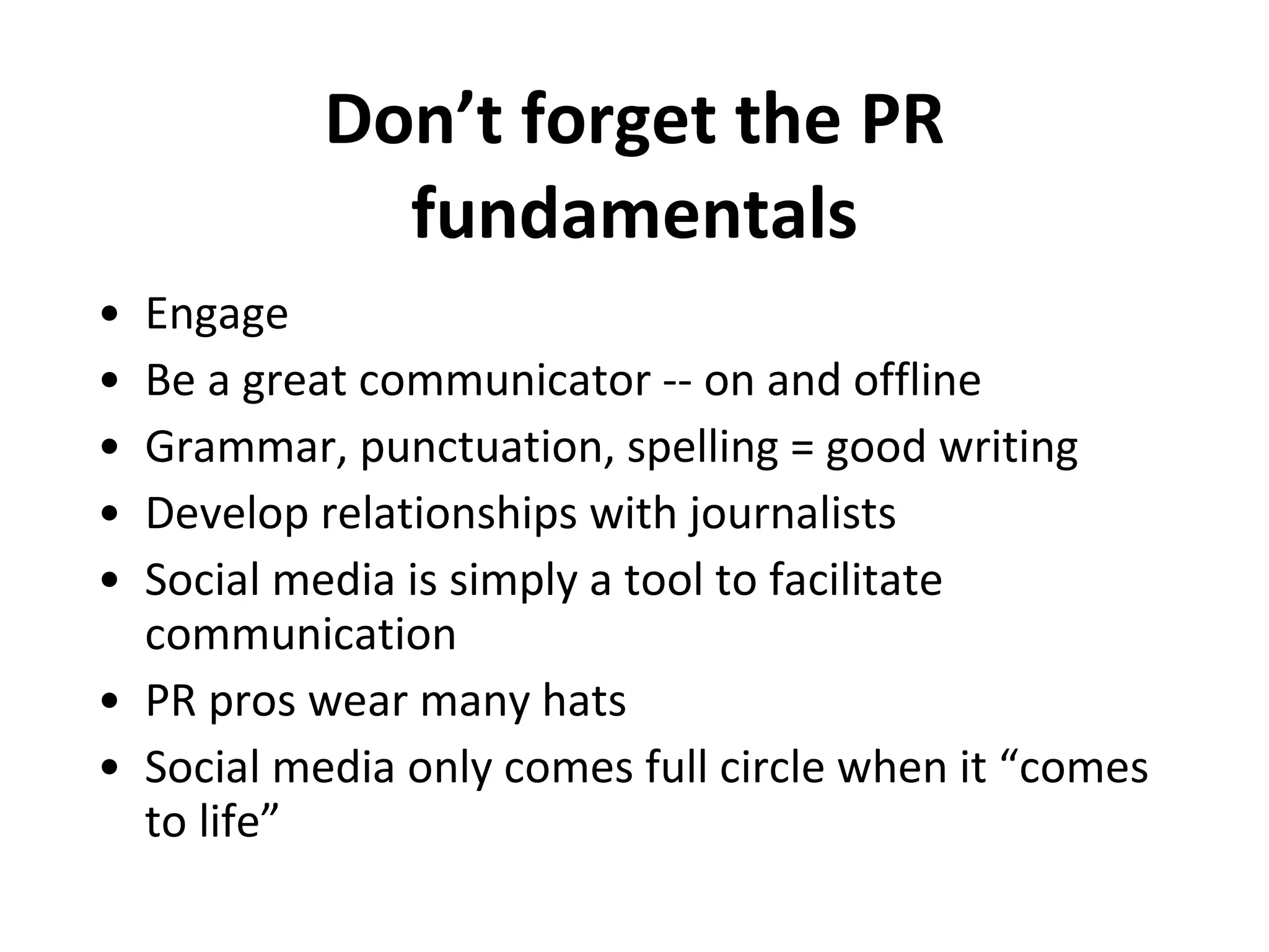 Don’t forget the PR fundamentals Engage Be a great communicator -- on and offline  Grammar, punctuation, spelling = good writing Develop relationships with journalists Social media is simply a tool to facilitate communication PR pros wear many hats Social media only comes full circle when it “comes to life” 