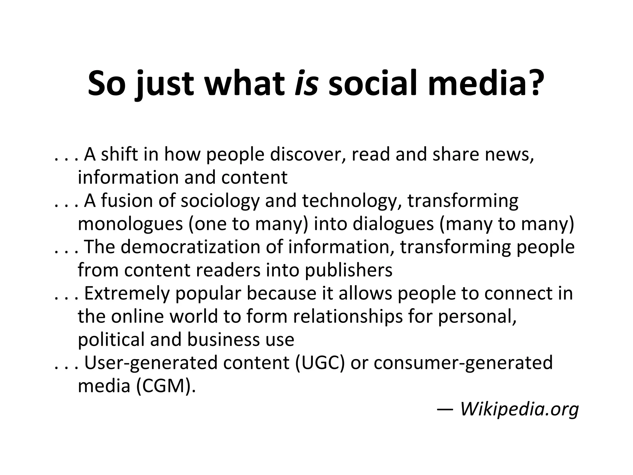 So just what  is  social media? . . . A shift in how people discover, read and share news, information and content . . . A fusion of sociology and technology, transforming monologues (one to many) into dialogues (many to many) . . . The democratization of information, transforming people from content readers into publishers . . . Extremely popular because it allows people to connect in the online world to form relationships for personal, political and business use . . . User-generated content (UGC) or consumer-generated media (CGM). —  Wikipedia.org 