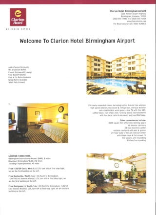 e
        Clarion
                                                                                                                 Clarion Hotel Birmingham Airport
                                                                                                                              5216 MesserAirport Highway
                                                                                                                             Birmingham,Alabama 35212
                                                                                                                    (205) 591-7900 Fax (205) 591-6004
                                                                                                                                     www.choicehotels.com
         Hotel                                                                                                       For Reservations Call1-800-4CHOICE

BY     CHOICE       HOTELS




                  Welcome Clarion Hotel Birmingham
                         To                       Airport

                                                                                   r        :.                                  -                         1

                                                                                   r..                '                ~-tr
 AAA& Senior Discounts                                                             ... _ 8..-               ...         lilt
 Hotbreakfast Buffet
 CasualRestaurant! Lounge
                                                                                                 ..            n- aIL'
 Free Airport Shuttle                                                                                                   ~.'
 Park&FlyRates Available
 GroupRatesAvailable
 Small Pets Allowed




                                                                                       196 newlyrenovatedrooms,including suites, feature free wireless
                                                                                         high speedinternet, microwave&refrigerator,oversizedesk for
                                                                                                   extra comfortablework space, cable TV with free HBO,
                                                                                            coffee maker,hair-dryer, iron 1 ironing board,two telephones
                                                                                                      with free local calls & voicemail, andfree USAToday.

                                                                                                                           Other conveniences include:
                                                                                                               3600 square feet of flexible meeting space
                                                                                                                                      all interior corridors
                                                                                                                                 24-hour business center
                                                                                                                    outdoorcourtyardwith pool & gazebo
                                                                                                                 24-hour state of the art exercise center
                                                                                                                        with steamroom& flat screenTV
                                                                                                                             free secure,well lit parking
                                                                                                                                     RV/bus/truck parking




 LOCATION 1 DIRECTIONS:
 Birmingham International Airport (BHM): .8 miles
 Downtown Birminghaml BJCC: 2.2 miles
 Talladega Superspeedway: 46 miles

 From 1-20/59 East 1 West: Exit 129, turn left at first stop light,
 we are the first building on the left.

 From Huntsville 1 North: Take 1-65 South to Birmingham,
 1-20/59 East (toward Atlanta), 129, turn left at first stop light, we
 are the first building on the left.

 FromMontgomery1 South: Take1-65 Northto Birmingham, 1-20/59
     East (toward Atlanta), 129, turn left at first stop light, we are the first
     building on the left.
 