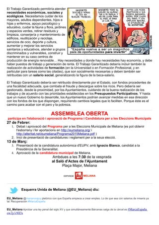 El Trabajo Garantizado permitiría atender
necesidades económicas, sociales y
ecológicas. Necesitamos cuidar de los
mayores, adultos dependientes, hijos e
hijas y enfermos, apoyo psicológico y
educativo, cuidar la fauna y flora, jardines
y espacios verdes, retirar residuos y
limpieza, conserjería y mantenimiento de
edificios, reutilización y reciclaje,
servicios de ocio, deporte y cultura,
aumentar y mejorar los servicios
sanitarios y educativos, atender a grupos
discriminados y vulnerables, construir y
mantener en su caso centros de
producción de energía renovable… Hay necesidades y donde hay necesidades hay economía, y debe
haber puestos de trabajo y generación de renta. El Trabajo Garantizado debería incluir también la
realización de actividades de formación (en la Universidad o en Formación Profesional, y en
particular para tareas como las citadas), que son socialmente necesarias y deben también ser
retribuidas con un salario social, generalizando la figura de la beca-salario.
El Trabajo Garantizado debería ser retribuido directamente por el Estado, con fondos procedentes de
una fiscalidad adecuada, que combata el fraude y descargue sobre los ricos. Pero debería ser
gestionado, desde la proximidad, por los Ayuntamientos, cuidando de la buena realización de los
trabajos y de acuerdo con las prioridades establecidas en los Presupuestos Participativos. Y hasta
que un nuevo Gobierno lo desarrolle, los Ayuntamientos podrían avanzar medidas en esa dirección
con los fondos de los que dispongan, requiriendo cambios legales que lo faciliten. Porque éste es el
camino para acabar con el paro y la pobreza.
ASSEMBLEA OBERTA
participa en l'elaboració i aprovació de Programa i Candidatura per a les Eleccions Municipals
27 de Febrer:
1. Debat i aprovació del Programa per a les Eleccions Municipals de Meliana (es pot obtenir
l'esborrany i fer aportacions en http://eumeliana.org/ i
http://alteritat.net/eumeliana/Programa2015Meliana.pdf )
2. Inici de presentació de candidatures i reglament per a la seua elecció.
13 de Març:
3. Presentació de la candidatura autonòmica d'EUPV, amb Ignacio Blanco, candidat a la
Presidència de la Generalitat.
4. Aprovació de la candidatura municipal de Meliana.
Ambdues a les 7:30 de la vesprada
al Saló d'Actes de l'Ajuntament
Plaça Major, Meliana
convoca MELIANA
Esquerra Unida de Meliana (@EU_Meliana) diu:
EU_Meliana @marianorajoy pletórico con que España empiece a crear empleo. Lo de que sea con salarios de miseria ya
tal. Recuperación #MarcaEspaña
EU_Meliana Aprobar una ley penal del siglo XV y que simultáneamente Bárcenas salga de la cárcel es #MarcaEspaña
ow.ly/i/8lI3s
 