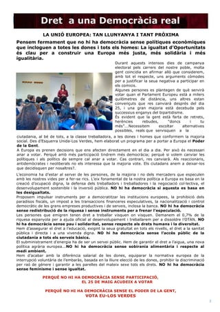  
(Nº) asunto: Fecha de publicación
2	
  
Dret a una Democràcia real
LA UNIÓ EUROPEA: TAN LLUNYANYA I TANT PRÒXIMA	
  
Pensem fermament que no hi ha democràcia sense polítiques econòmiques
que incloguen a totes les dones i tots els homes: La igualtat d’Oportunitats
és clau per a construir una Europa més justa, més solidària i més
igualitària. 	
  
Durant aquests intensos dies de campanya
electoral pels carrers del nostre poble, molta
gent coincidia en afirmar allò que considerem,
amb tot el respecte, uns arguments còmodes
per a justificar la seua negativa a participar en
els comicis.
Algunes persones es plantegen de què servirà
votar quan el Parlament Europeu està a milers
quilòmetres de distància, uns altres estan
convençuts que res canviarà després del dia
25, i una gran majoria està decebuda pels
successius enganys del bipartidisme.
És evident que la gent està farta de retrets,
herències rebudes, “doncs i tu
més”...Necessitem escoltar alternatives
possibles, reals que servisquen a la
ciutadania, al bé de tots, a la classe treballadora, a les dones i homes que conformem la majoria
social. Des d’Esquerra Unida-Los Verdes, hem elaborat un programa per a portar a Europa el Poder
de la Gent.
A Europa es prenen decisions que ens afecten directament en el dia a dia. Per això és necessari
anar a votar. Perquè amb més participació tindrem més democràcia; perquè si volem canviar les
polítiques i als polítics de sempre cal anar a votar. Cas contrari, res canviarà. Als reaccionaris,
antidemòcrates i neoliberals no els interessa que la majoria vote. Els ciutadans anem a deixar-los
que decidisquen per nosaltres?.
PERQUÈ NO HI HA DEMOCRÀCIA SENSE PARTICIPACIÓ,
EL 25 DE MAIG ACUDEIX A VOTAR
PERQUÈ NO HI HA DEMOCRÀCIA SENSE EL PODER DE LA GENT,
VOTA EU-LOS VERDES
L’economia ha d’estar al servei de les persones, de la majoria i no dels mercaders que especulen
amb les nostres vides per a fer-se rics. L’eix fonamental de la nostra política a Europa es basa en la
creació d’ocupació digna, la defensa dels treballadors i treballadores i la negociació col·lectiva, el
desenvolupament sostenible i la inversió pública. NO hi ha democràcia si aquesta es basa en
les desigualtats.
Proposem impulsar instruments per a democratitzar les institucions europees, la prohibició dels
paradisos fiscals, un impost a les transaccions financeres especulatives, la nacionalització i control
democràtic de les grans empreses productives i de serveis, inclosa la banca. NO hi ha democràcia
sense redistribució de la riquesa i sense instruments per a frenar l’especulació.
Les persones que emigren tenen dret a treballar visquen on visquen. Demanem el 0,7% de la
riquesa espanyola per a ajuda oficial al desenvolupament i treballarem per a dissoldre l’OTAN. NO
hi ha democràcia sense pau i solidaritat, sense respecte als drets humans i la diversitat.
Hem d’assegurar el dret a l’educació, exigint la seua gratuïtat en tots els nivells, el dret a la sanitat
pública i directa i a una vivenda digna. NO hi ha democràcia sense l’accés públic de la
ciutadania a tots els serveis bàsics.
El subministrament d’energia ha de ser un servei públic. Hem de garantir el dret a l’aigua, una nova
política agrària europea...NO hi ha democràcia sense sobirania alimentària i respecte al
medi ambient.
Hem d’acabar amb la diferència salarial de les dones, equiparar la normativa europea de la
interrupció voluntària de l’embaràs, basada en la lliure elecció de les dones, prohibir la discriminació
per raó de gènere i garantir a les parelles del mateix sexe tots els drets. NO hi ha democràcia
sense feminisme i sense igualtat.
 