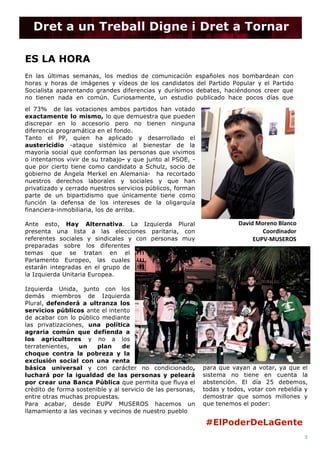  
(Nº) asunto: Fecha de publicación
3	
  
IMG_4585	
  2.JPG	
  
	
  
ES LA HORA
	
  
En las últimas semanas, los medios de comunicación españoles nos bombardean con
horas y horas de imágenes y vídeos de los candidatos del Partido Popular y el Partido
Socialista aparentando grandes diferencias y durísimos debates, haciéndonos creer que
no tienen nada en común. Curiosamente, un estudio publicado hace pocos días que
el 73% de las votaciones ambos partidos han votado
exactamente lo mismo, lo que demuestra que pueden
discrepar en lo accesorio pero no tienen ninguna
diferencia programática en el fondo.
Tanto el PP, quien ha aplicado y desarrollado el
austericidio -ataque sistémico al bienestar de la
mayoría social que conforman las personas que vivimos
o intentamos vivir de su trabajo- y que junto al PSOE, -
que por cierto tiene como candidato a Schulz, socio de
gobierno de Ángela Merkel en Alemania- ha recortado
nuestros derechos laborales y sociales y que han
privatizado y cerrado nuestros servicios públicos, forman
parte de un bipartidismo que únicamente tiene como
función la defensa de los intereses de la oligarquía
financiera-inmobiliaria, los de arriba.
Ante esto, Hay Alternativa. La Izquierda Plural
presenta una lista a las elecciones paritaria, con
referentes sociales y sindicales y con personas muy
preparadas sobre los diferentes
temas que se tratan en el
Parlamento Europeo, las cuales
estarán integradas en el grupo de
la Izquierda Unitaria Europea.
Izquierda Unida, junto con los
demás miembros de Izquierda
Plural, defenderá a ultranza los
servicios públicos ante el intento
de acabar con lo público mediante
las privatizaciones, una política
agraria común que defienda a
los agricultores y no a los
terratenientes, un plan de
choque contra la pobreza y la
exclusión social con una renta
básica universal y con carácter no condicionado,
luchará por la igualdad de las personas y peleará
por crear una Banca Pública que permita que fluya el
crèdito de forma sostenible y al servicio de las personas,
entre otras muchas propuestas.
Para acabar, desde EUPV MUSEROS hacemos un
llamamiento a las vecinas y vecinos de nuestro pueblo
para que vayan a votar, ya que el
sistema no tiene en cuenta la
abstención. El día 25 debemos,
todas y todos, votar con rebeldía y
demostrar que somos millones y
que tenemos el poder:
David	
  Moreno	
  Blanco	
  
Coordinador	
  
EUPV-­‐MUSEROS	
  
Dret a un Treball Digne i Dret a Tornar
#ElPoderDeLaGente	
  
 
