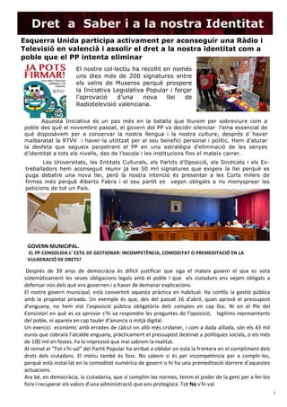  
(Nº) asunto: Fecha de publicación
4	
  
	
  
	
  
	
  
	
  
Dret a Saber i a la nostra Identitat
21
Esquerra Unida participa activament per aconseguir una Ràdio i
Televisió en valencià i assolir el dret a la nostra identitat com a
poble que el PP intenta eliminar	
  
El nostre col·lectiu ha recollit en només
uns dies més de 200 signatures entre
els veïns de Museros perquè prospere
la Iniciativa Legislativa Popular i forçar
l’aprovació d’una nova llei de
Radiotelevisió valenciana.
Aquesta Iniciativa és un pas més en la batalla que lliurem per sobreviure com a
poble des què el novembre passat, el govern del PP va decidir silenciar l’eina essencial de
què disposàvem per a conservar la nostra llengua i la nostra cultura; després d´haver
malbaratat la RTVV i haver-la utilitzat per al seu benefici personal i polític. Hem d’aturar
la desfeta que segueix perpetrant el PP en una estratègia d’eliminació de les senyes
d’identitat a tots els nivells, des de l’escola i les institucions fins el mateix carrer.
Les Universitats, les Entitats Culturals, els Partits d’Oposició, els Sindicats i els Ex-
treballadors hem aconseguit reunir ja les 50 mil signatures que exigeix la llei perquè es
puga debatre una nova llei, però la nostra intenció és presentar a les Corts milers de
firmes més perquè Alberto Fabra i el seu partit es vegen obligats a no menysprear les
peticions de tot un País.
GOVERN	
  MUNICIPAL.	
  
	
  EL	
  PP	
  CONSOLIDA	
  L’	
  ESTIL	
  DE	
  GESTIONAR:	
  INCOMPETÈNCIA,	
  COMODITAT	
  O	
  PREMEDITACIÓ	
  EN	
  LA	
  
VULNERACIÓ	
  DE	
  DRETS?	
  
	
  Després	
   de	
   39	
   anys	
   de	
   democràcia	
   és	
   dificil	
   justificar	
   que	
   siga	
   el	
   mateix	
   govern	
   el	
   que	
   es	
   vota	
  
sistemàticament	
   les	
   seues	
   obligacions	
   legals	
   amb	
   el	
   poble	
   I	
   que	
   	
   els	
   ciutadans	
   ens	
   vejam	
   obligats	
   a	
  
defensar-­‐nos	
  dels	
  què	
  ens	
  governen	
  i	
  a	
  haver	
  de	
  demanar	
  explicacions.	
  
El	
  nostre	
  govern	
  municipal,	
   està	
  convertint	
   aquesta	
   pràctica	
  en	
   habitual.	
  Ha	
   confós	
  la	
  gestió	
  pública	
  
amb	
   la	
   propietat	
   privada.	
   Un	
   exemple	
   és	
   que,	
   des	
   del	
   passat	
   16	
   d’abril,	
   quan	
   aprovà	
   el	
   pressupost	
  
d’enguany,	
   no	
   hem	
   vist	
   l’exposició	
   pública	
   obligatòria	
   dels	
   comptes	
   en	
   cap	
   lloc.	
   Ni	
   en	
   el	
   Ple	
   del	
  
Consistori	
  en	
  què	
  es	
  va	
  aprovar	
  s’hi	
  va	
  respondre	
  les	
  preguntes	
  de	
  l’oposició,	
  	
  	
  legítims	
  representants	
  
del	
  poble,	
  ni	
  apareix	
  en	
  cap	
  tauler	
  d’anuncis	
  o	
  mitjà	
  digital.	
  	
  
Un	
  exercici	
  	
  econòmic	
  amb	
  errades	
  de	
  càlcul	
  on	
  allò	
  més	
  cridaner,	
  i	
  com	
  a	
  dada	
  aïllada,	
  són	
  els	
  43	
  mil	
  
euros	
  que	
  cobrarà	
  l’alcalde	
  enguany,	
  pràcticament	
  el	
  pressupost	
  destinat	
  a	
  polítiques	
  socials,	
  o	
  els	
  més	
  
de	
  100	
  mil	
  en	
  festes.	
  Fa	
  la	
  impressió	
  que	
  mai	
  sabrem	
  la	
  realitat.	
  	
  
Al	
  remat	
  el	
  “Tot	
  s’hi	
  val”	
  del	
  Partit	
  Popular	
  ha	
  arribat	
  a	
  oblidar	
  on	
  està	
  la	
  frontera	
  en	
  el	
  compliment	
  dels	
  
drets	
   dels	
   ciutadans.	
   El	
   motiu	
   també	
   és	
   fosc.	
   No	
   sabem	
   si	
   és	
   per	
   incompetència	
   per	
   a	
   complir-­‐les,	
  
perquè	
  està	
  instal·∙lat	
  en	
  la	
  comoditat	
  numèrica	
  de	
  govern	
  o	
  hi	
  ha	
  una	
  premeditació	
  darrere	
  d’aquestes	
  
actuacions.	
  
Ara	
  bé,	
  en	
  democràcia,	
  la	
  ciutadania,	
  que	
  sí	
  complim	
  les	
  normes,	
  tenim	
  el	
  poder	
  de	
  la	
  gent	
  per	
  a	
  fer-­‐los	
  
fora	
  i	
  recuperar	
  els	
  valors	
  d’una	
  administració	
  que	
  ens	
  protegisca.	
  Tot	
  No	
  s’hi	
  val.	
  
 