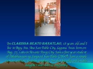 I’m  Clarissa Beato Banatlao ,  18 years old and I live in Brgy. Sta. Ana San Pablo City, Laguna. I was born on Aug. 22, 1989 in Rosario Pasig City. I am a first year student of Dalubhasaan ng Lungsod San Pablo (DLSP). I am a simple person and love to draw anything. I’m also friendly and lovable daughter and sister to my family. 