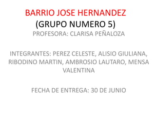 BARRIO JOSE HERNANDEZ
(GRUPO NUMERO 5)
PROFESORA: CLARISA PEÑALOZA
INTEGRANTES: PEREZ CELESTE, ALISIO GIULIANA,
RIBODINO MARTIN, AMBROSIO LAUTARO, MENSA
VALENTINA
FECHA DE ENTREGA: 30 DE JUNIO
 