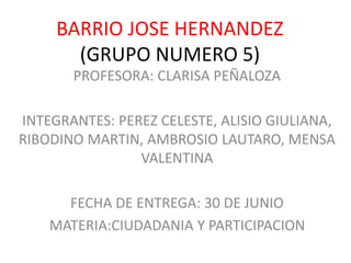 BARRIO JOSE HERNANDEZ
(GRUPO NUMERO 5)
PROFESORA: CLARISA PEÑALOZA
INTEGRANTES: PEREZ CELESTE, ALISIO GIULIANA,
RIBODINO MARTIN, AMBROSIO LAUTARO, MENSA
VALENTINA
FECHA DE ENTREGA: 30 DE JUNIO
MATERIA:CIUDADANIA Y PARTICIPACION
 