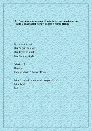 12. Programa que calcula el salario de un trabajador que
gana 5 dólares por hora y trabaja 8 horas diarias
Public sub main ( )
Dim Salario as single
Dim Horas as single
Dim Total as single
Salario = 5
Horas = 8
Total = Salario * Horas * Horas
Print “el salario semanal del empleado es”
Print Total
End
 
