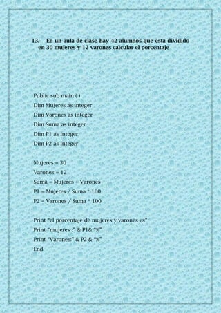 13. En un aula de clase hay 42 alumnos que esta dividido
en 30 mujeres y 12 varones calcular el porcentaje
Public sub main ( )
Dim Mujeres as integer
Dim Varones as integer
Dim Suma as integer
Dim P1 as integer
Dim P2 as integer
Mujeres = 30
Varones = 12
Suma = Mujeres + Varones
P1 = Mujeres / Suma * 100
P2 = Varones / Suma * 100
Print “el porcentaje de mujeres y varones es”
Print “mujeres :” & P1& “%”
Print “Varones:” & P2 & “%”
End
 