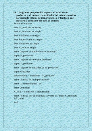14. Programa que permite ingresar el valor de un
producto, y el número de unidades del mismo, mostrar
por pantalla el total de importaciones, y también que
muestre la comisión del 15% en consola
Public sub main ( )
Dim N_producto as string
Dim V_producto as single
Dim Unidades as integer
Dim Importacion as single
Dim Comision as single
Dim V_total as single
Print “ingrese el nombre de su producto”
Input N_producto
Print “ingrese el valor por producto”
Input V_producto
Print “ingrese la unidades de su producto”
Input Unidades
Importacion = Unidades * V_producto
Print “el total de la importaciones”
Print “la comisión del 15%”
Print Comisión
V_total = Comisión + Importación
Print “el total por el producto la venta es :”Print N_producto
& V_total
End
 