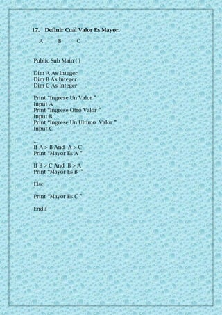 17. Definir Cuál Valor Es Mayor.
A B C
Public Sub Main ( )
Dim A As Integer
Dim B As Integer
Dim C As Integer
Print “Ingrese Un Valor ”
Input A
Print “Ingrese Otro Valor ”
Input B
Print “Ingrese Un Ultimo Valor ”
Input C
...
If A > B And A > C
Print “Mayor Es A ”
If B > C And B > A
Print “Mayor Es B ”
Else
Print “Mayor Es C ”
Endif
 