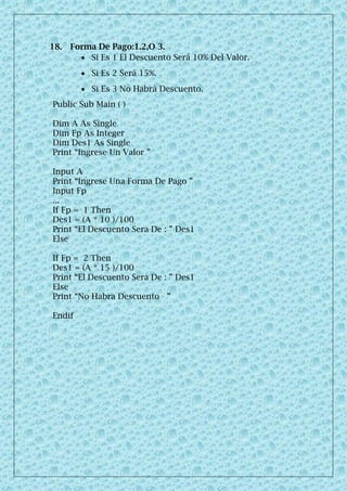 18. Forma De Pago:1.2,O 3.
 Si Es 1 El Descuento Será 10% Del Valor.
 Si Es 2 Será 15%.
 Si Es 3 No Habrá Descuento.
Public Sub Main ( )
Dim A As Single
Dim Fp As Integer
Dim Des1 As Single
Print “Ingrese Un Valor ”
Input A
Print “Ingrese Una Forma De Pago ”
Input Fp
...
If Fp = 1 Then
Des1 = (A * 10 )/100
Print “El Descuento Sera De : ” Des1
Else
If Fp = 2 Then
Des1 = (A * 15 )/100
Print “El Descuento Sera De : ” Des1
Else
Print “No Habra Descuento ”
Endif
 