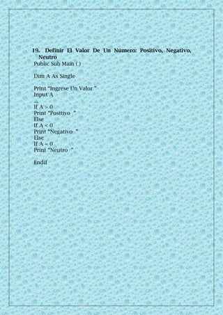 19. Definir El Valor De Un Número: Positivo, Negativo,
Neutro
Public Sub Main ( )
Dim A As Single
Print “Ingrese Un Valor ”
Input A
...
If A > 0
Print “Positivo ”
Else
If A < 0
Print “Negativo ”
Else
If A = 0
Print “Neutro ”
Endif
 