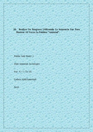 20. Realiza Un Prograza Utilizando La Sentencia For Para
Mostrar 10 Veces La Palabra “Amistad”.
Public Sub Main ( )
Dim Amistad As Integer
For A = 1 To 10
Lisbox.Add(Amistad)
Next
 