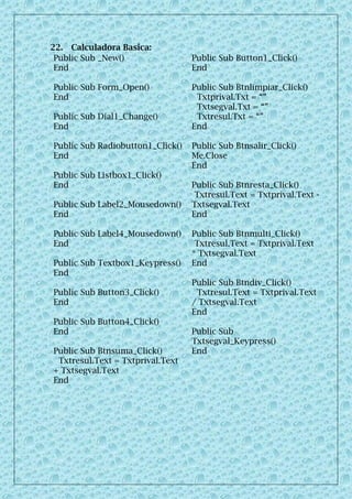 22. Calculadora Basica:
Public Sub _New()
End
Public Sub Form_Open()
End
Public Sub Dial1_Change()
End
Public Sub Radiobutton1_Click()
End
Public Sub Listbox1_Click()
End
Public Sub Label2_Mousedown()
End
Public Sub Label4_Mousedown()
End
Public Sub Textbox1_Keypress()
End
Public Sub Button3_Click()
End
Public Sub Button4_Click()
End
Public Sub Btnsuma_Click()
Txtresul.Text = Txtprival.Text
+ Txtsegval.Text
End
Public Sub Button1_Click()
End
Public Sub Btnlimpiar_Click()
Txtprival.Txt = “”
Txtsegval.Txt = “”
Txtresul.Txt = “”
End
Public Sub Btnsalir_Click()
Me.Close
End
Public Sub Btnresta_Click()
Txtresul.Text = Txtprival.Text -
Txtsegval.Text
End
Public Sub Btnmulti_Click()
Txtresul.Text = Txtprival.Text
* Txtsegval.Text
End
Public Sub Btndiv_Click()
Txtresul.Text = Txtprival.Text
/ Txtsegval.Text
End
Public Sub
Txtsegval_Keypress()
End
 