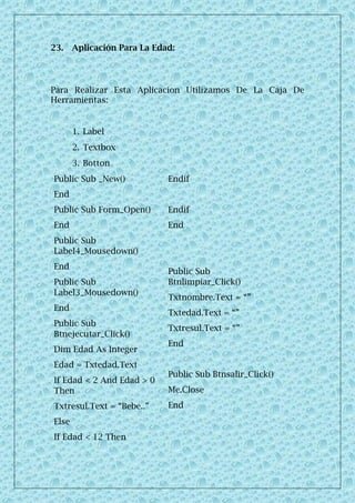 23. Aplicación Para La Edad:
Para Realizar Esta Aplicacion Utilizamos De La Caja De
Herramientas:
1. Label
2. Textbox
3. Botton
Public Sub _New()
End
Public Sub Form_Open()
End
Public Sub
Label4_Mousedown()
End
Public Sub
Label3_Mousedown()
End
Public Sub
Btnejecutar_Click()
Dim Edad As Integer
Edad = Txtedad.Text
If Edad < 2 And Edad > 0
Then
Txtresul.Text = “Bebe..”
Else
If Edad < 12 Then
Endif
Endif
End
Public Sub
Btnlimpiar_Click()
Txtnombre.Text = “”
Txtedad.Text = “”
Txtresul.Text = “”
End
Public Sub Btnsalir_Click()
Me.Close
End
 
