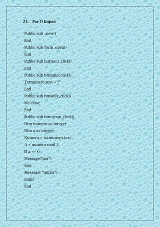 24. Par O Impar:
Public sub _new()
End
Public sub form_open()
End
Public sub button3_click()
End
Public sub btnlimp_click()
Txtnumero.text = “”
End
Public sub btnsalir_click()
Me.close
End
Public sub btnejecut_click()
Dim numero as integer
Dim a as integer
Numero = txtnumero.text
A = numero mod 2
If a <= 0
Message(“par”)
Else
Message( “impar”)
Endif
End
 