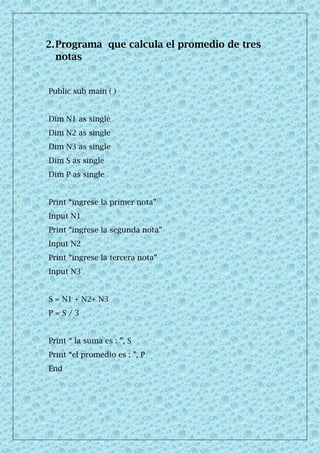 2.Programa que calcula el promedio de tres
notas
Public sub main ( )
Dim N1 as single
Dim N2 as single
Dim N3 as single
Dim S as single
Dim P as single
Print “ingrese la primer nota”
Input N1
Print “ingrese la segunda nota”
Input N2
Print “ingrese la tercera nota”
Input N3
S = N1 + N2+ N3
P = S / 3
Print “ la suma es : ”, S
Print “el promedio es : ”, P
End
 