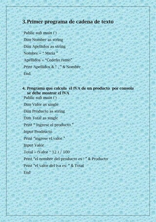 3.Primer programa de cadena de texto
4. Programa que calcula el IVA de un producto por consola
se debe mostrar el IVA
Public sub main ( )
Dim Valor as single
Dim Producto as string
Dim Total as single
Print “ ingrese el producto ”
Input Prodructo
Print “ingrese el valor ”
Input Valor
Total = (Valor * 12 ) / 100
Print “el nombre del producto es : ” & Producto
Print “el valor del iva es: ” & Total
End
Public sub main ( )
Dim Nombre as string
Dim Apellidos as string
Nombre = “ María ”
Apellidos = “Cedeño ramo”
Print Apellidos & “ , ” & Nombre
End
 