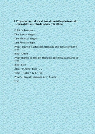 5. Programa que calcule el área de un triángulo teniendo
como datos de entrada la base y la altura
Public sub main ( )
Dim Base as single
Dim Altura as single
Dim Área as single
Print “ ingrese el altura del triángulo que desea calcular el
area ”
Input Altura
Print “ingrese la base del triángulo que desea calcular la el
area ”
Input Base
Área = (Altura * Base ) / 2
Total = (Valor * 12 ) / 100
Print “el área de triangulo es : ” & Área
End
 