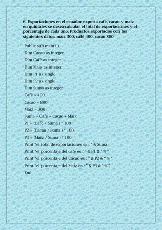 6. Exportaciones en el ecuador exporta café, cacao y maíz
en quintales se desea calcular el total de exportaciones y el
porcentaje de cada uno. Productos exportados con los
siguientes datos: maíz 300, café 400, cacao 800
Public sub main ( )
Dim Cacao as integer
Dim Café as integer
Dim Maíz as integer
Dim P1 as single
Dim P2 as single
Dim Suma as integer
Café = 400
Cacao = 800
Maíz = 300
Suma = Café + Cacao + Maíz
P1 = (Café / Suma ) * 100
P2 = (Cacao / Suma ) * 100
P3 = (Maíz / Suma ) * 100
Print “el total de exportaciones es : ” & Suma
Print “el porcentaje del cafe es : ” & P1 & “ % ”
Print “el porcentaje del Cacao es : ” & P2 & “ % ”
Print “el porcentaje del Maíz es : ” & P3 & “ % ”
End
 
