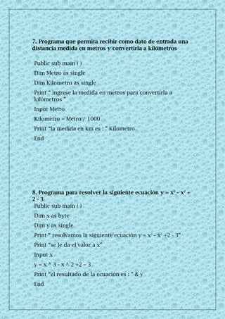7. Programa que permita recibir como dato de entrada una
distancia medida en metros y convertirla a kilómetros
Public sub main ( )
Dim Metro as single
Dim Kilometro as single
Print “ ingrese la medida en metros para convertirla a
kilómetros ”
Input Metro
Kilometro = Metro / 1000
Print “la medida en km es : ” Kilometro
End
8. Programa para resolver la siguiente ecuación y = x3
– x2
+
2 - 3
Public sub main ( )
Dim x as byte
Dim y as single
Print “ resolvamos la siguiente ecuación y = x3
– x2
+2 - 3”
Print “se le da el valor a x”
Input x
y = x ^ 3 – x ^ 2 +2 – 3
Print “el resultado de la ecuación es : ” & y
End
 