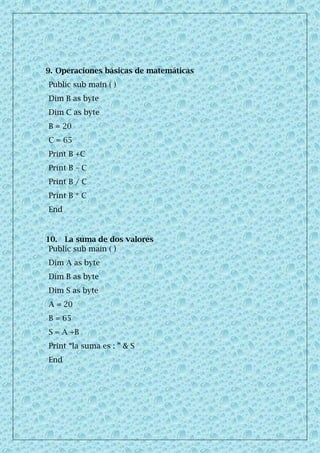 9. Operaciones básicas de matemáticas
Public sub main ( )
Dim B as byte
Dim C as byte
B = 20
C = 65
Print B +C
Print B – C
Print B / C
Print B * C
End
10. La suma de dos valores
Public sub main ( )
Dim A as byte
Dim B as byte
Dim S as byte
A = 20
B = 65
S = A +B
Print “la suma es : ” & S
End
 