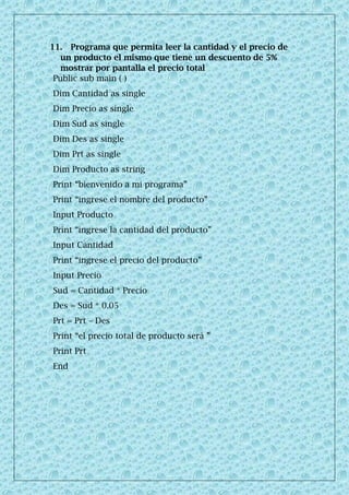 11. Programa que permita leer la cantidad y el precio de
un producto el mismo que tiene un descuento de 5%
mostrar por pantalla el precio total
Public sub main ( )
Dim Cantidad as single
Dim Precio as single
Dim Sud as single
Dim Des as single
Dim Prt as single
Dim Producto as string
Print “bienvenido a mi programa”
Print “ingrese el nombre del producto”
Input Producto
Print “ingrese la cantidad del producto”
Input Cantidad
Print “ingrese el precio del producto”
Input Precio
Sud = Cantidad * Precio
Des = Sud * 0.05
Prt = Prt – Des
Print “el precio total de producto será ”
Print Prt
End
 