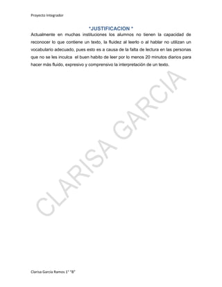 Proyecto Integrador
Clarisa García Ramos 1° “B”
*JUSTIFICACION *
Actualmente en muchas instituciones los alumnos no tienen la capacidad de
reconocer lo que contiene un texto, la fluidez al leerlo o al hablar no utilizan un
vocabulario adecuado, pues esto es a causa de la falta de lectura en las personas
que no se les inculca el buen habito de leer por lo menos 20 minutos diarios para
hacer más fluido, expresivo y comprensivo la interpretación de un texto.
 